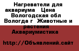 Нагреватели для аквариума › Цена ­ 500 - Вологодская обл., Вологда г. Животные и растения » Аквариумистика   